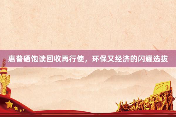 惠普硒饱读回收再行使,环保又经济的闪耀选拔