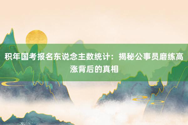 积年国考报名东说念主数统计:揭秘公事员磨练高涨背后的真相