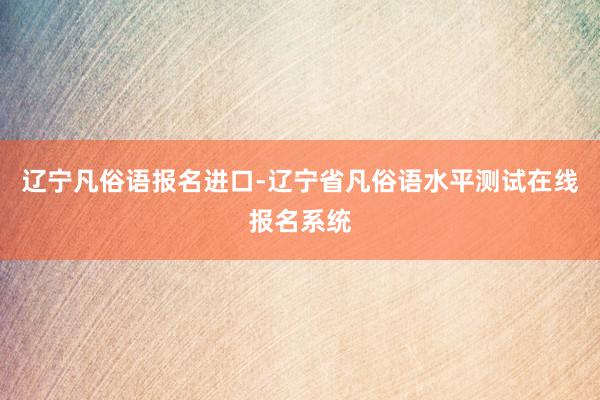 辽宁凡俗语报名进口-辽宁省凡俗语水平测试在线报名系统