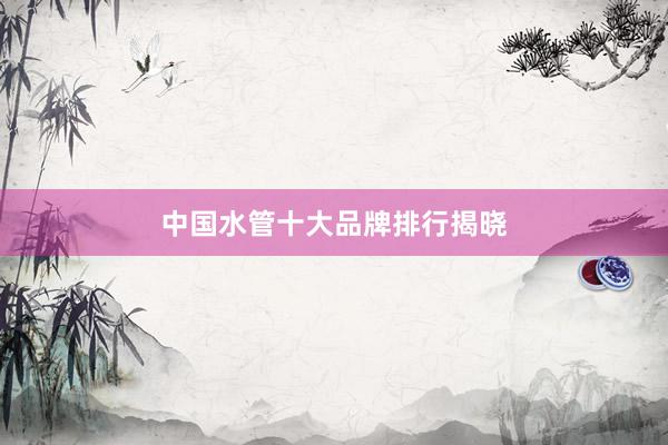 中国水管十大品牌排行揭晓